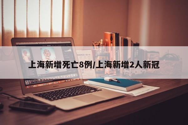上海新增死亡8例/上海新增2人新冠